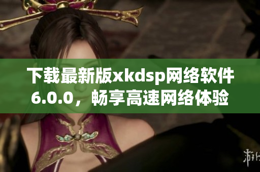 下载最新版xkdsp网络软件6.0.0，畅享高速网络体验