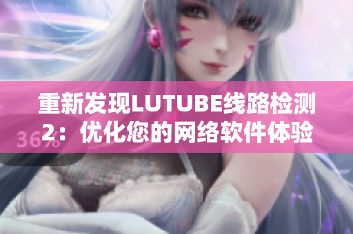 重新发现LUTUBE线路检测2：优化您的网络软件体验！