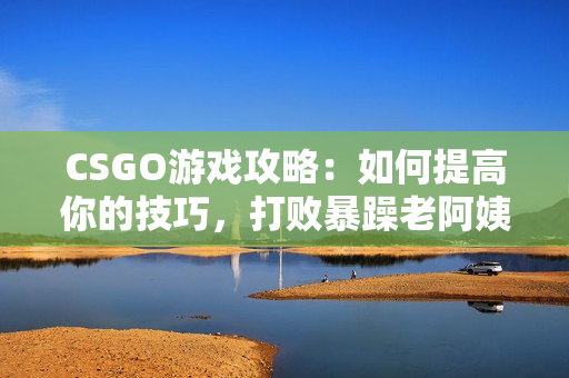 CSGO游戏攻略：如何提高你的技巧，打败暴躁老阿姨