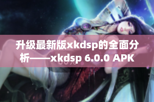 升级最新版xkdsp的全面分析——xkdsp 6.0.0 APK测评