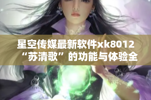 星空传媒最新软件xk8012“苏清歌”的功能与体验全面解读