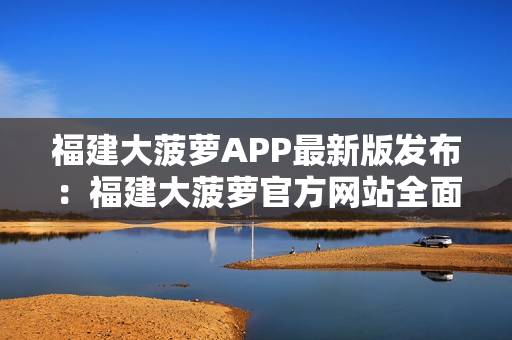 福建大菠萝APP最新版发布：福建大菠萝官方网站全面升级