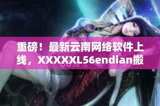 重磅！最新云南网络软件上线，XXXXXL56endian搬足了料