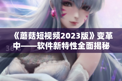 《蘑菇短视频2023版》变革中——软件新特性全面揭秘！