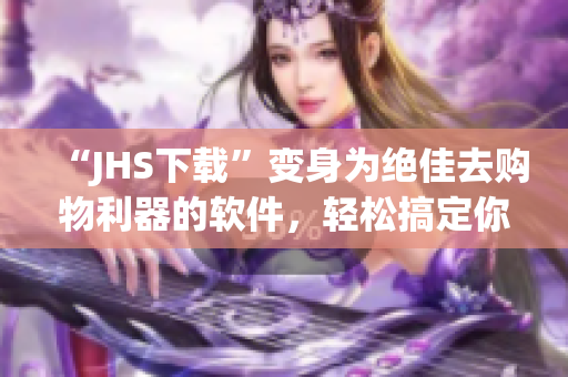 “JHS下载”变身为绝佳去购物利器的软件，轻松搞定你的网购想要！