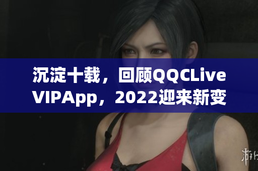 沉淀十载，回顾QQCLiveVIPApp，2022迎来新变革