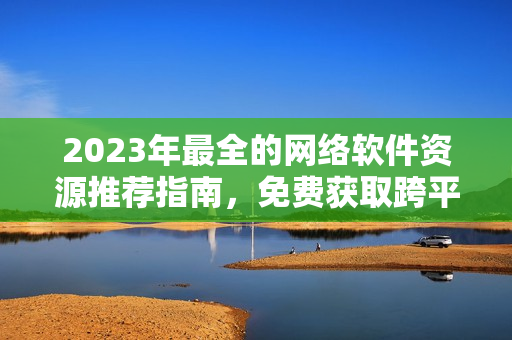 2023年最全的网络软件资源推荐指南，免费获取跨平台软件及开发技巧