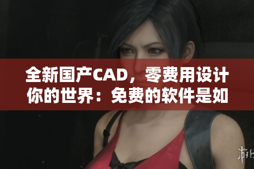 全新国产CAD，零费用设计你的世界：免费的软件是如何改变未来？