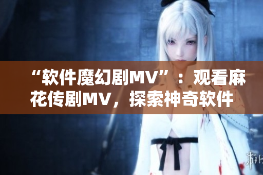 “软件魔幻剧MV”：观看麻花传剧MV，探索神奇软件世界！