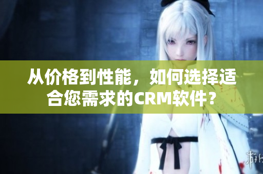 从价格到性能，如何选择适合您需求的CRM软件？