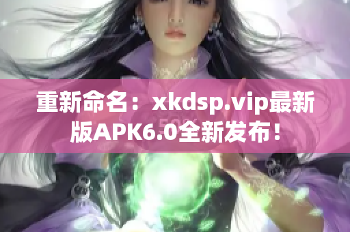 重新命名：xkdsp.vip最新版APK6.0全新发布！