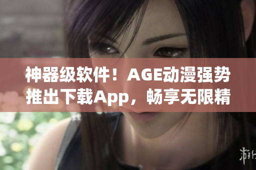 神器级软件！AGE动漫强势推出下载App，畅享无限精彩动漫！