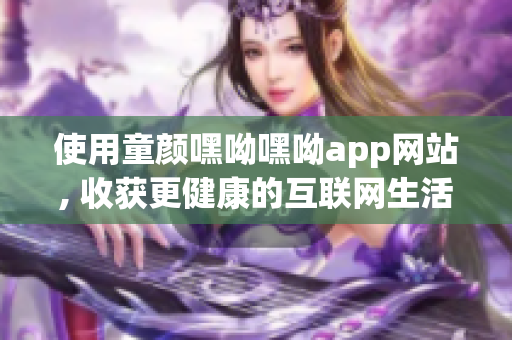 使用童颜嘿呦嘿呦app网站, 收获更健康的互联网生活方式