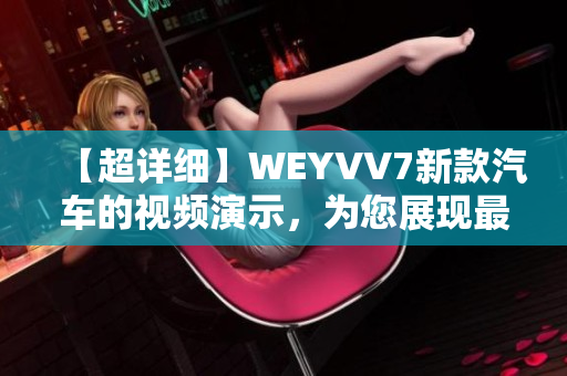 【超详细】WEYVV7新款汽车的视频演示，为您展现最新科技和豪华氛围！