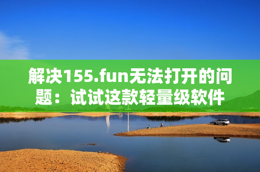 解决155.fun无法打开的问题：试试这款轻量级软件