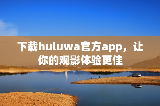 下载huluwa官方app，让你的观影体验更佳