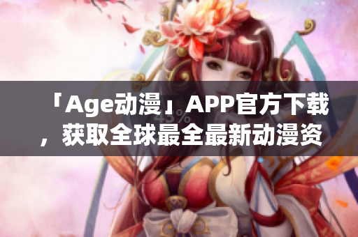 「Age动漫」APP官方下载，获取全球最全最新动漫资讯