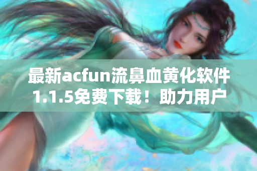 最新acfun流鼻血黄化软件1.1.5免费下载！助力用户更佳观看体验