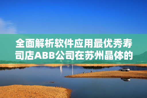 全面解析软件应用最优秀寿司店ABB公司在苏州晶体的最新进展