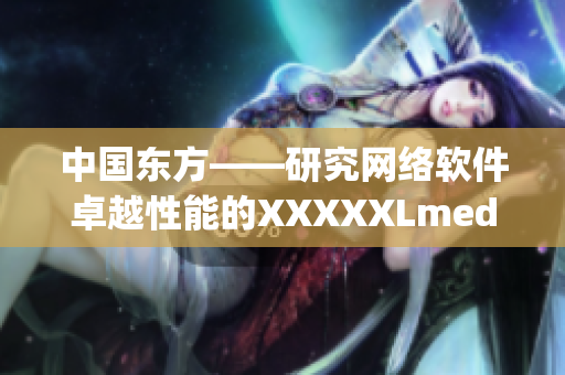 中国东方——研究网络软件卓越性能的XXXXXLmedjyf