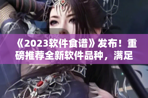 《2023软件食谱》发布！重磅推荐全新软件品种，满足不同用户口味！