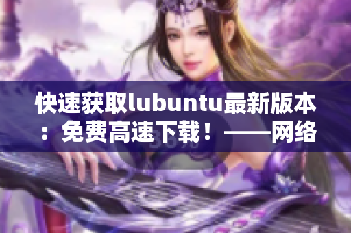 快速获取lubuntu最新版本：免费高速下载！——网络软件编辑