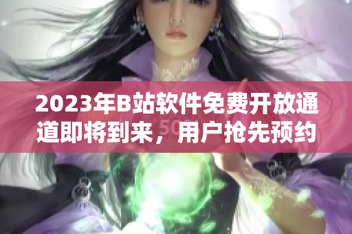 2023年B站软件免费开放通道即将到来，用户抢先预约！