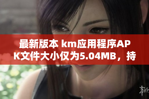 最新版本 km应用程序APK文件大小仅为5.04MB，持续优化用户体验