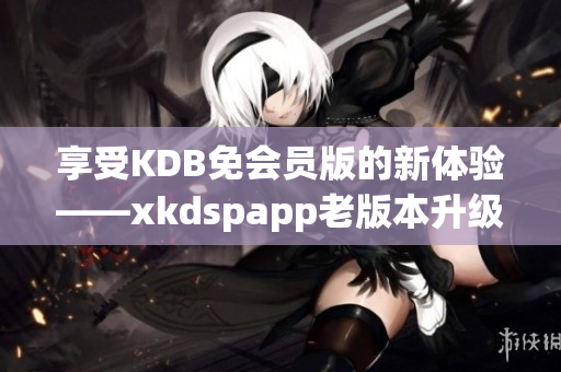 享受KDB免会员版的新体验——xkdspapp老版本升级