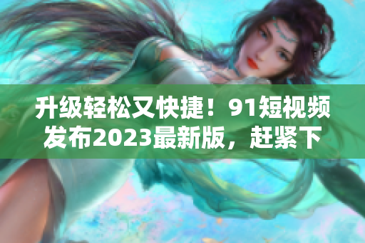 升级轻松又快捷！9 1短视频发布2023最新版，赶紧下载体验吧！