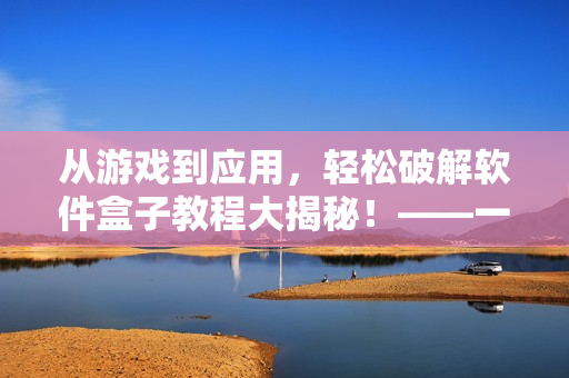 从游戏到应用，轻松破解软件盒子教程大揭秘！——一个编辑的经验分享