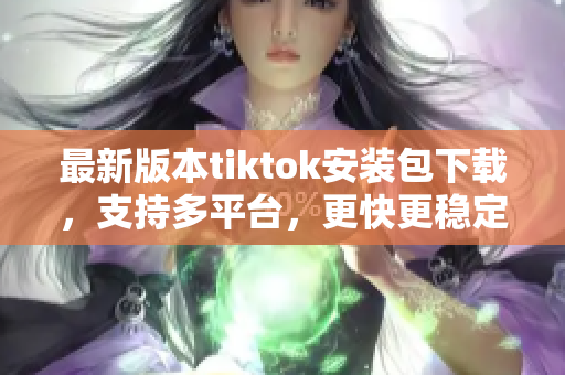 最新版本tiktok安装包下载，支持多平台，更快更稳定