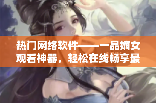 热门网络软件——一品嫡女观看神器，轻松在线畅享最新视频