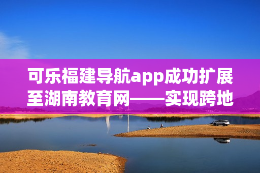 可乐福建导航app成功扩展至湖南教育网——实现跨地区教育资源共享