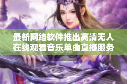 最新网络软件推出高清无人在线观看音乐单曲直播服务