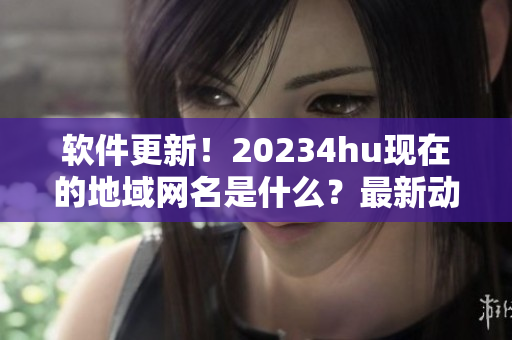 软件更新！20234hu现在的地域网名是什么？最新动态！