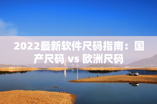 2022最新软件尺码指南：国产尺码 vs 欧洲尺码