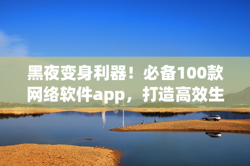 黑夜变身利器！必备100款网络软件app，打造高效生产力