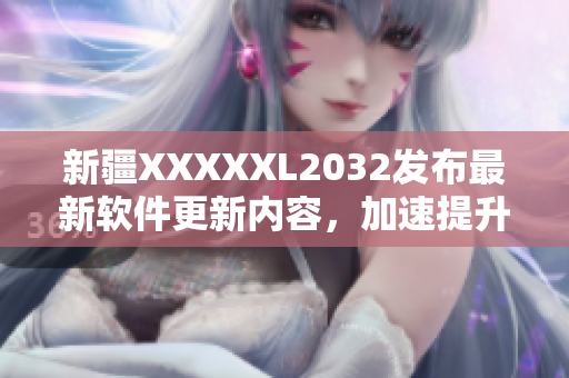 新疆XXXXXL2032发布最新软件更新内容，加速提升用户体验