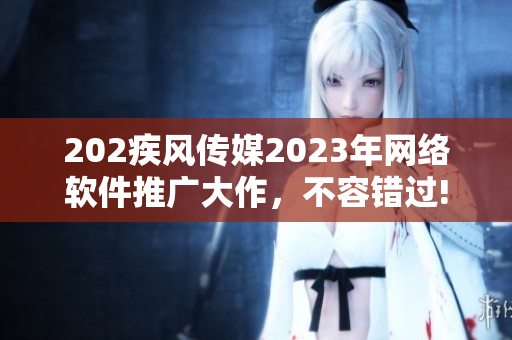 202疾风传媒2023年网络软件推广大作，不容错过!