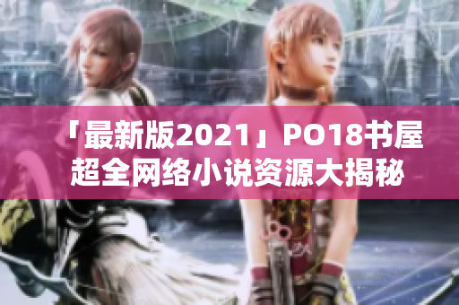 「最新版2021」PO18书屋  超全网络小说资源大揭秘！  编辑亲测推荐！