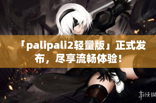 「palipali2轻量版」正式发布，尽享流畅体验！