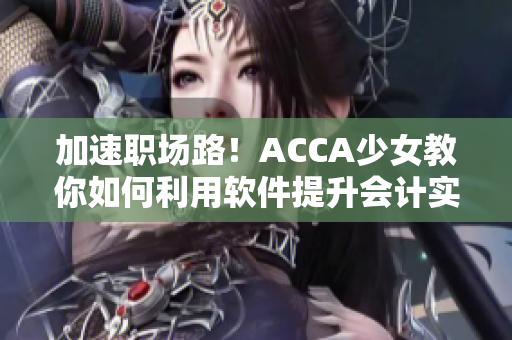 加速职场路！ACCA少女教你如何利用软件提升会计实战技能