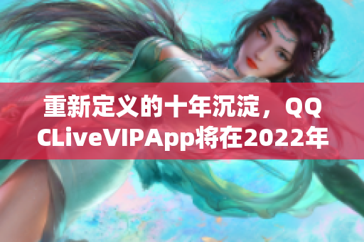 重新定义的十年沉淀，QQCLiveVIPApp将在2022年带来新体验