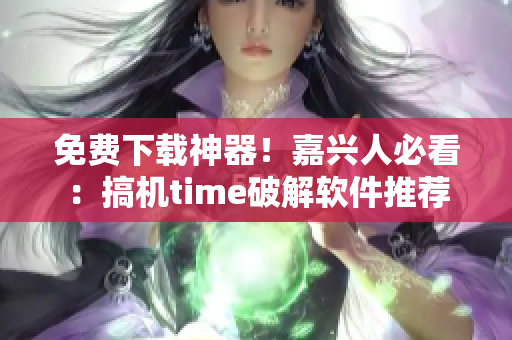 免费下载神器！嘉兴人必看：搞机time破解软件推荐