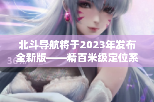 北斗导航将于2023年发布全新版——精百米级定位系统