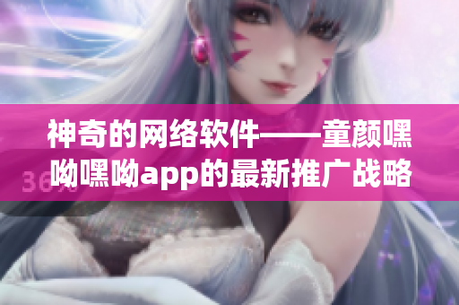 神奇的网络软件——童颜嘿呦嘿呦app的最新推广战略！35字