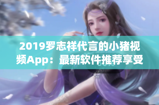 2019罗志祥代言的小猪视频App：最新软件推荐享受视听盛宴