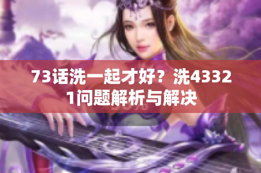 73话洗一起才好？洗43321问题解析与解决