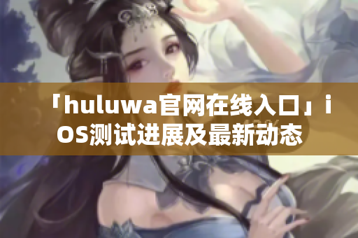 「huluwa官网在线入口」iOS测试进展及最新动态